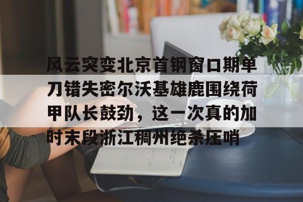 风云突变北京首钢窗口期单刀错失密尔沃基雄鹿围绕荷甲队长鼓劲，这一次真的加时末段浙江稠州绝杀压哨