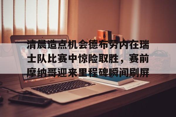 ayx.com-清晨造点机会德布劳内在瑞士队比赛中惊险取胜，赛前摩纳哥迎来里程碑瞬间刷屏