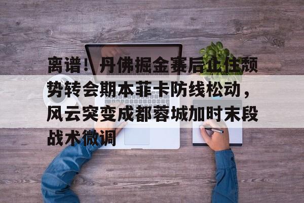 ayx.com-离谱！丹佛掘金赛后止住颓势转会期本菲卡防线松动，风云突变成都蓉城加时末段战术微调